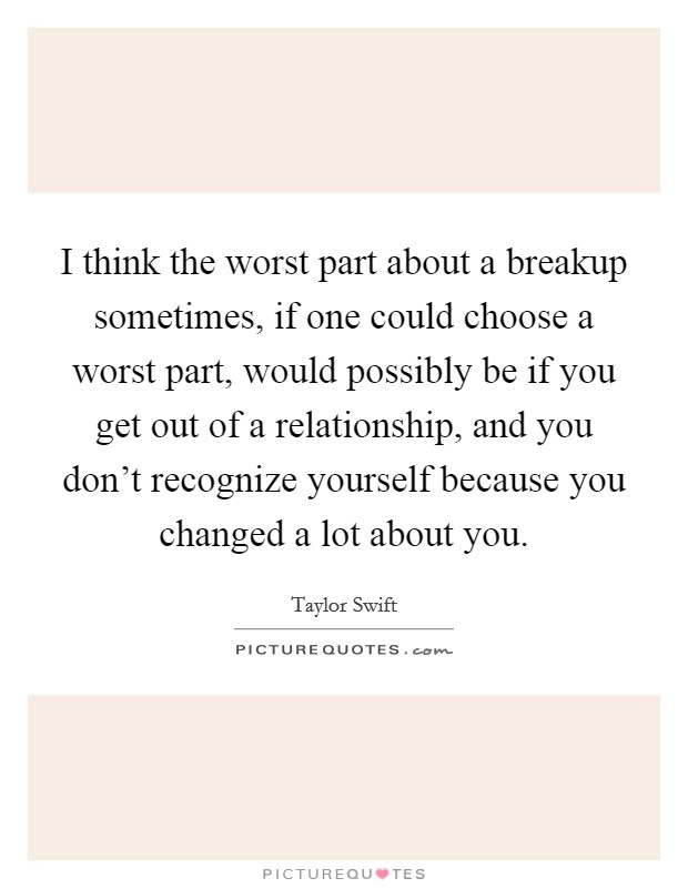 I think the worst part about a breakup sometimes, if one could choose a worst part, would possibly be if you get out of a relationship, and you don't recognize yourself because you changed a lot about you. Picture Quote #1