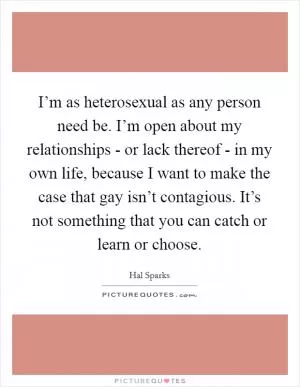 I’m as heterosexual as any person need be. I’m open about my relationships - or lack thereof - in my own life, because I want to make the case that gay isn’t contagious. It’s not something that you can catch or learn or choose Picture Quote #1