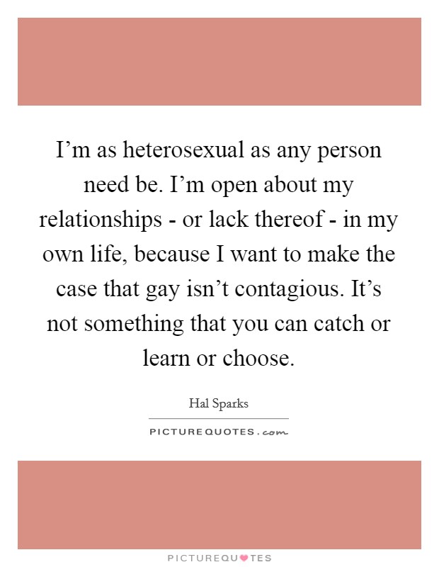 I'm as heterosexual as any person need be. I'm open about my relationships - or lack thereof - in my own life, because I want to make the case that gay isn't contagious. It's not something that you can catch or learn or choose. Picture Quote #1