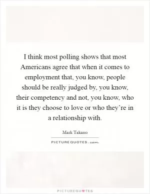 I think most polling shows that most Americans agree that when it comes to employment that, you know, people should be really judged by, you know, their competency and not, you know, who it is they choose to love or who they’re in a relationship with Picture Quote #1
