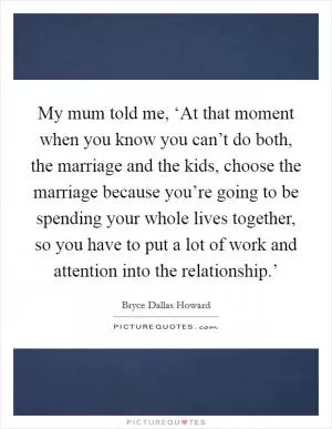 My mum told me, ‘At that moment when you know you can’t do both, the marriage and the kids, choose the marriage because you’re going to be spending your whole lives together, so you have to put a lot of work and attention into the relationship.’ Picture Quote #1