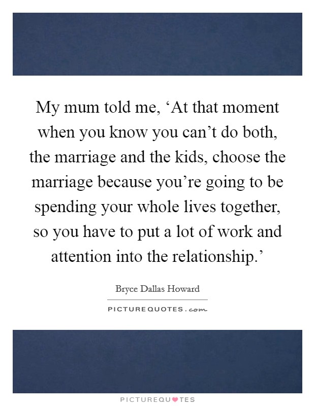 My mum told me, ‘At that moment when you know you can't do both, the marriage and the kids, choose the marriage because you're going to be spending your whole lives together, so you have to put a lot of work and attention into the relationship.' Picture Quote #1