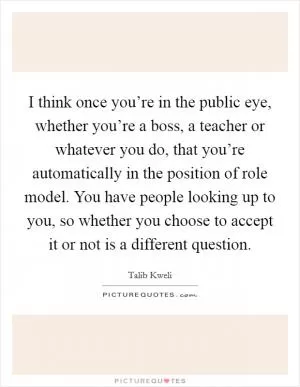 I think once you’re in the public eye, whether you’re a boss, a teacher or whatever you do, that you’re automatically in the position of role model. You have people looking up to you, so whether you choose to accept it or not is a different question Picture Quote #1