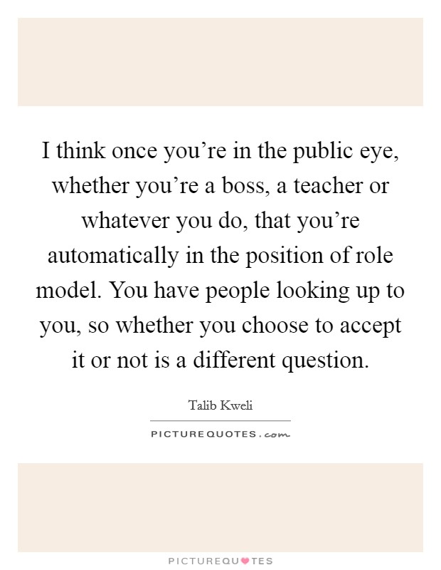 I think once you're in the public eye, whether you're a boss, a teacher or whatever you do, that you're automatically in the position of role model. You have people looking up to you, so whether you choose to accept it or not is a different question. Picture Quote #1