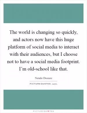The world is changing so quickly, and actors now have this huge platform of social media to interact with their audiences, but I choose not to have a social media footprint. I’m old-school like that Picture Quote #1