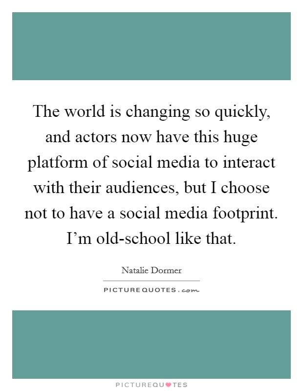 The world is changing so quickly, and actors now have this huge platform of social media to interact with their audiences, but I choose not to have a social media footprint. I'm old-school like that. Picture Quote #1