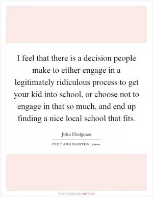 I feel that there is a decision people make to either engage in a legitimately ridiculous process to get your kid into school, or choose not to engage in that so much, and end up finding a nice local school that fits Picture Quote #1