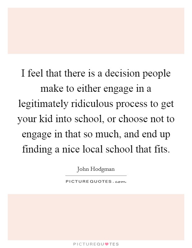 I feel that there is a decision people make to either engage in a legitimately ridiculous process to get your kid into school, or choose not to engage in that so much, and end up finding a nice local school that fits. Picture Quote #1