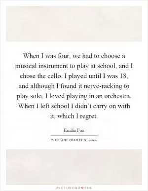 When I was four, we had to choose a musical instrument to play at school, and I chose the cello. I played until I was 18, and although I found it nerve-racking to play solo, I loved playing in an orchestra. When I left school I didn’t carry on with it, which I regret Picture Quote #1
