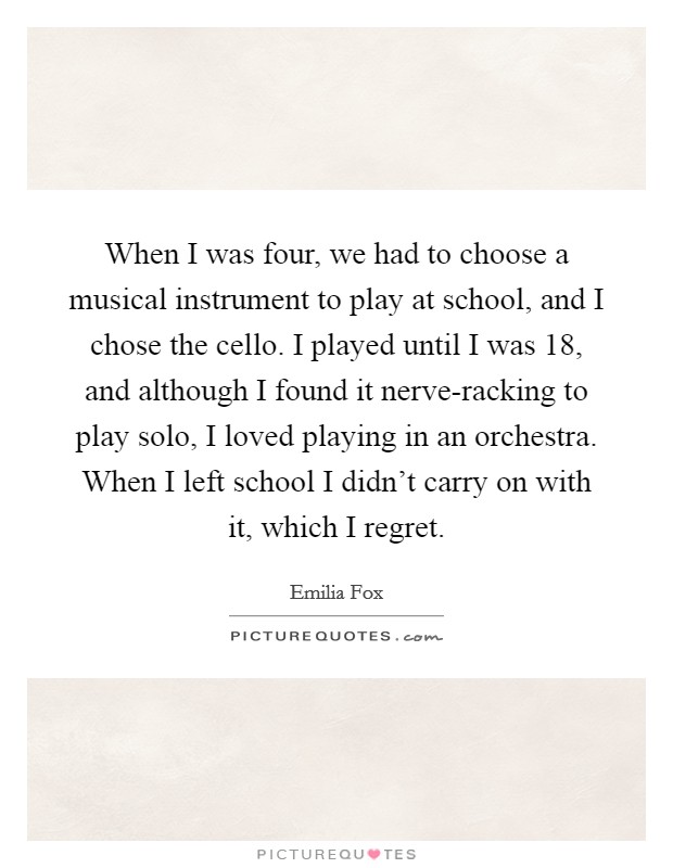 When I was four, we had to choose a musical instrument to play at school, and I chose the cello. I played until I was 18, and although I found it nerve-racking to play solo, I loved playing in an orchestra. When I left school I didn't carry on with it, which I regret. Picture Quote #1