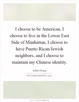I choose to be American, I choose to live in the Lower East Side of Manhattan, I choose to have Puerto Rican/Jewish neighbors, and I choose to maintain my Chinese identity Picture Quote #1