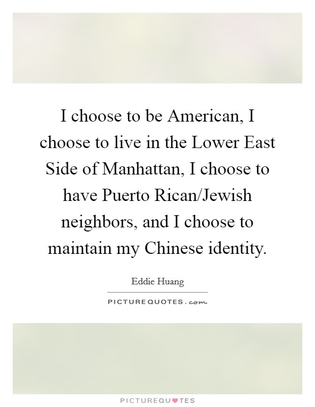 I choose to be American, I choose to live in the Lower East Side of Manhattan, I choose to have Puerto Rican/Jewish neighbors, and I choose to maintain my Chinese identity. Picture Quote #1