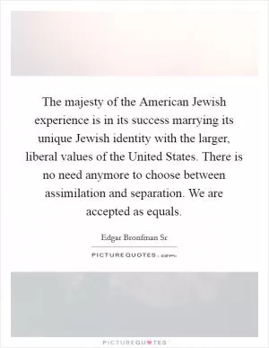 The majesty of the American Jewish experience is in its success marrying its unique Jewish identity with the larger, liberal values of the United States. There is no need anymore to choose between assimilation and separation. We are accepted as equals Picture Quote #1
