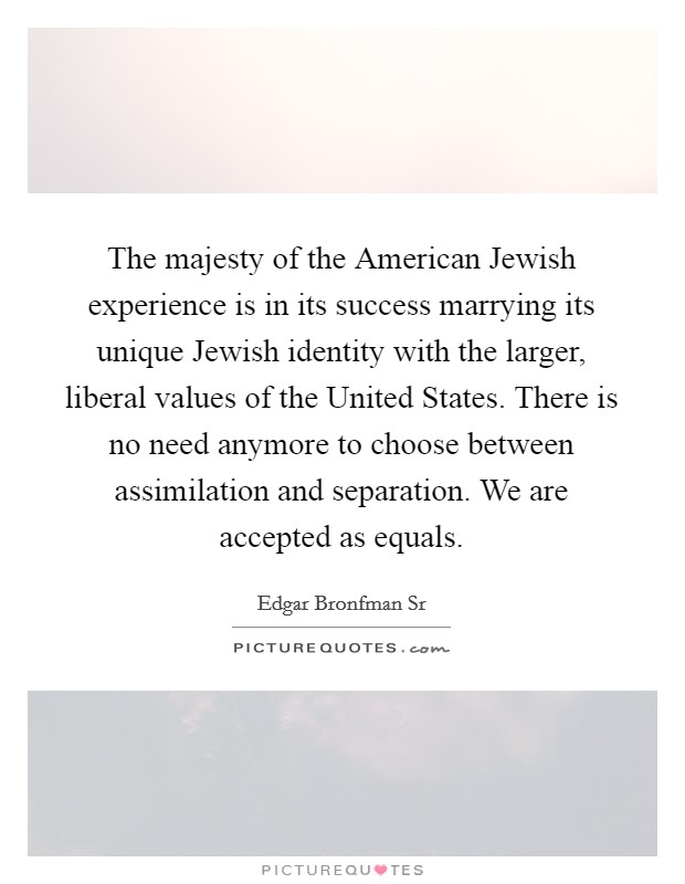 The majesty of the American Jewish experience is in its success marrying its unique Jewish identity with the larger, liberal values of the United States. There is no need anymore to choose between assimilation and separation. We are accepted as equals. Picture Quote #1