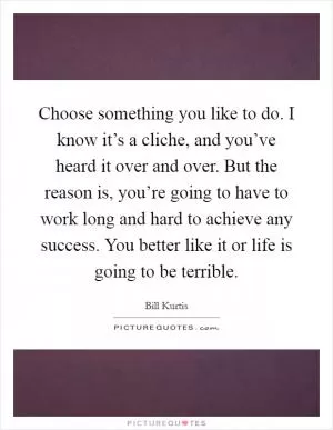 Choose something you like to do. I know it’s a cliche, and you’ve heard it over and over. But the reason is, you’re going to have to work long and hard to achieve any success. You better like it or life is going to be terrible Picture Quote #1