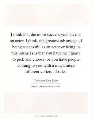 I think that the more success you have as an actor, I think, the greatest advantage of being successful as an actor or being in this business is that you have the chance to pick and choose, or you have people coming to you with a much more different variety of roles Picture Quote #1