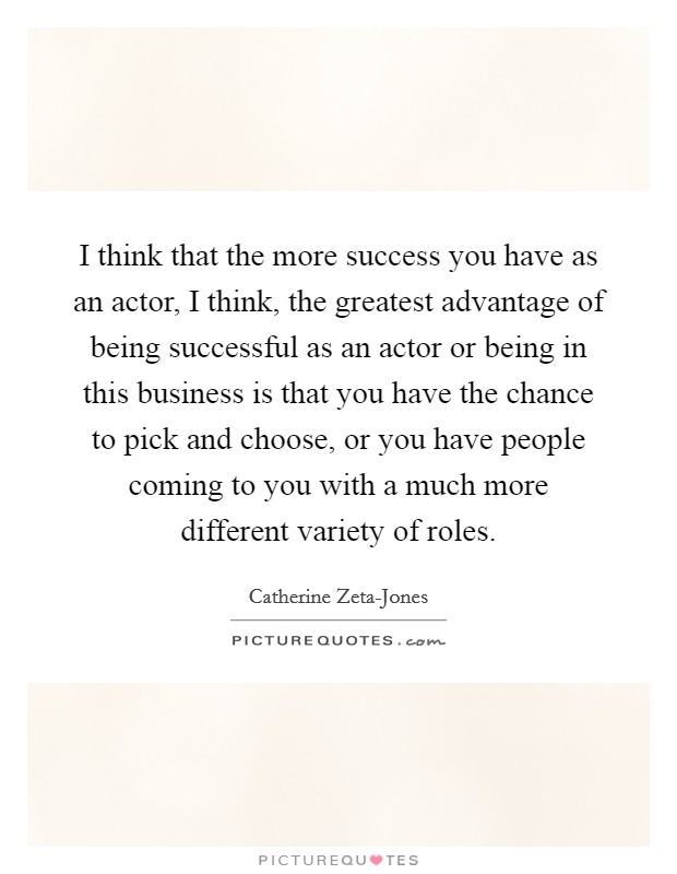 I think that the more success you have as an actor, I think, the greatest advantage of being successful as an actor or being in this business is that you have the chance to pick and choose, or you have people coming to you with a much more different variety of roles. Picture Quote #1