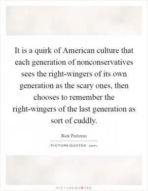 It is a quirk of American culture that each generation of nonconservatives sees the right-wingers of its own generation as the scary ones, then chooses to remember the right-wingers of the last generation as sort of cuddly Picture Quote #1