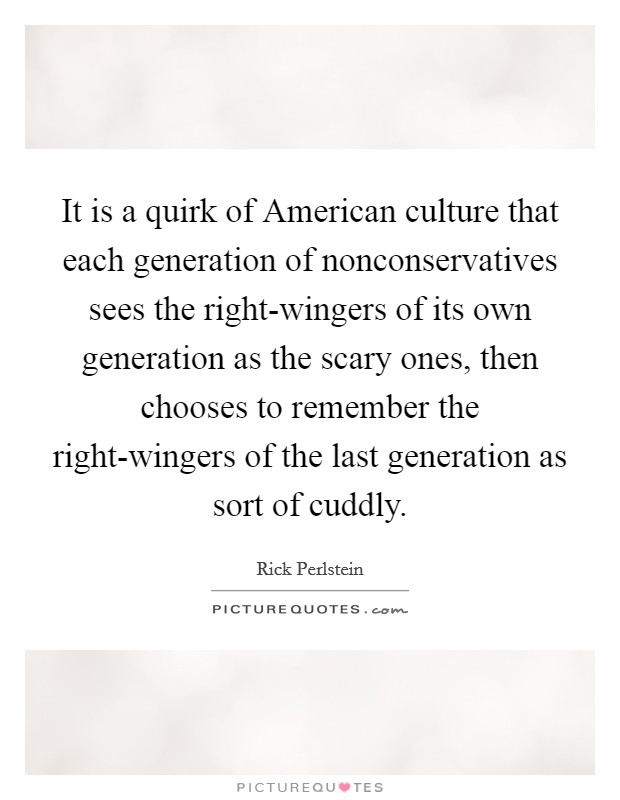 It is a quirk of American culture that each generation of nonconservatives sees the right-wingers of its own generation as the scary ones, then chooses to remember the right-wingers of the last generation as sort of cuddly. Picture Quote #1