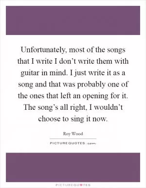 Unfortunately, most of the songs that I write I don’t write them with guitar in mind. I just write it as a song and that was probably one of the ones that left an opening for it. The song’s all right, I wouldn’t choose to sing it now Picture Quote #1