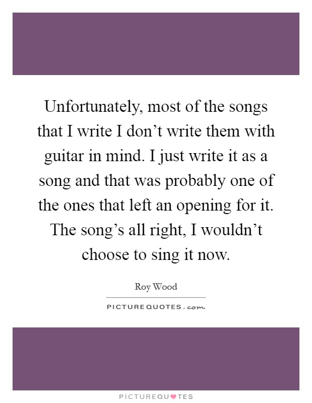 Unfortunately, most of the songs that I write I don't write them with guitar in mind. I just write it as a song and that was probably one of the ones that left an opening for it. The song's all right, I wouldn't choose to sing it now. Picture Quote #1