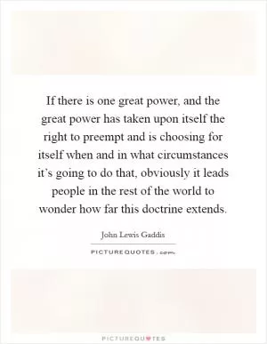 If there is one great power, and the great power has taken upon itself the right to preempt and is choosing for itself when and in what circumstances it’s going to do that, obviously it leads people in the rest of the world to wonder how far this doctrine extends Picture Quote #1