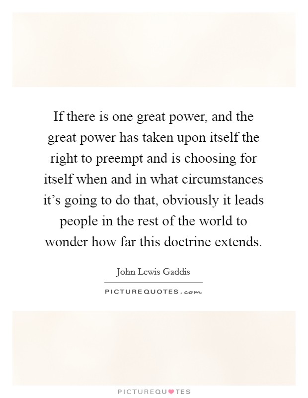 If there is one great power, and the great power has taken upon itself the right to preempt and is choosing for itself when and in what circumstances it's going to do that, obviously it leads people in the rest of the world to wonder how far this doctrine extends. Picture Quote #1