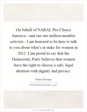 On behalf of NARAL Pro-Choice America - and our one million member activists - I am honored to be here to talk to you about what’s at stake for women in 2012. I am proud to say that the Democratic Party believes that women have the right to choose a safe, legal abortion with dignity and privacy Picture Quote #1