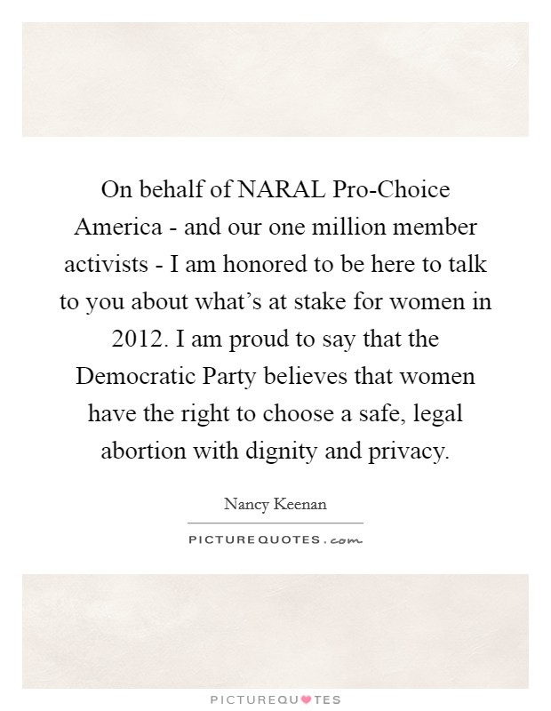 On behalf of NARAL Pro-Choice America - and our one million member activists - I am honored to be here to talk to you about what's at stake for women in 2012. I am proud to say that the Democratic Party believes that women have the right to choose a safe, legal abortion with dignity and privacy. Picture Quote #1