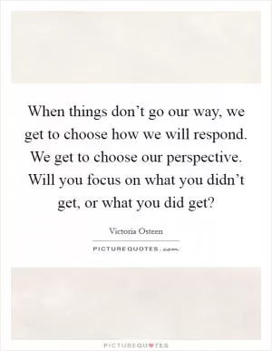 When things don’t go our way, we get to choose how we will respond. We get to choose our perspective. Will you focus on what you didn’t get, or what you did get? Picture Quote #1