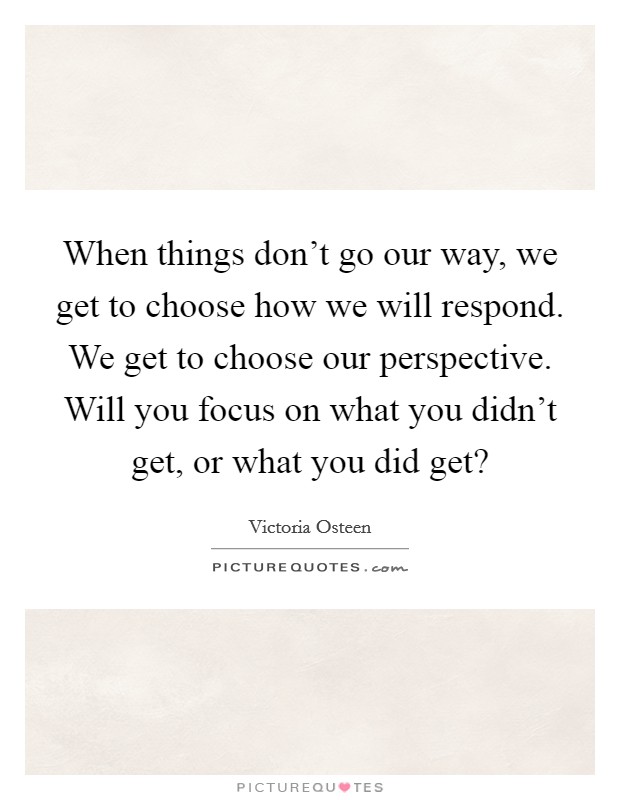 When things don't go our way, we get to choose how we will respond. We get to choose our perspective. Will you focus on what you didn't get, or what you did get? Picture Quote #1