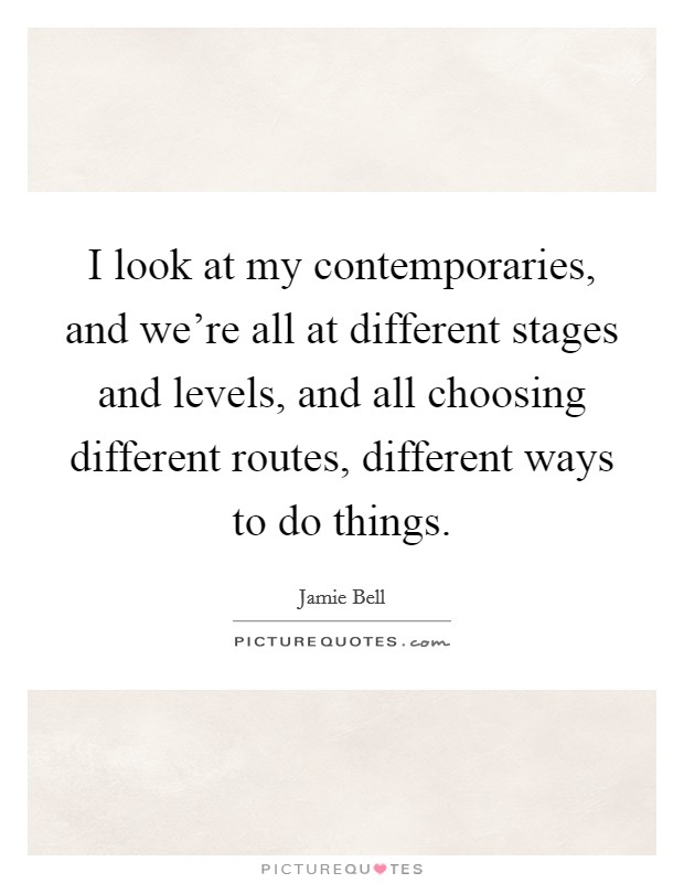 I look at my contemporaries, and we're all at different stages and levels, and all choosing different routes, different ways to do things. Picture Quote #1