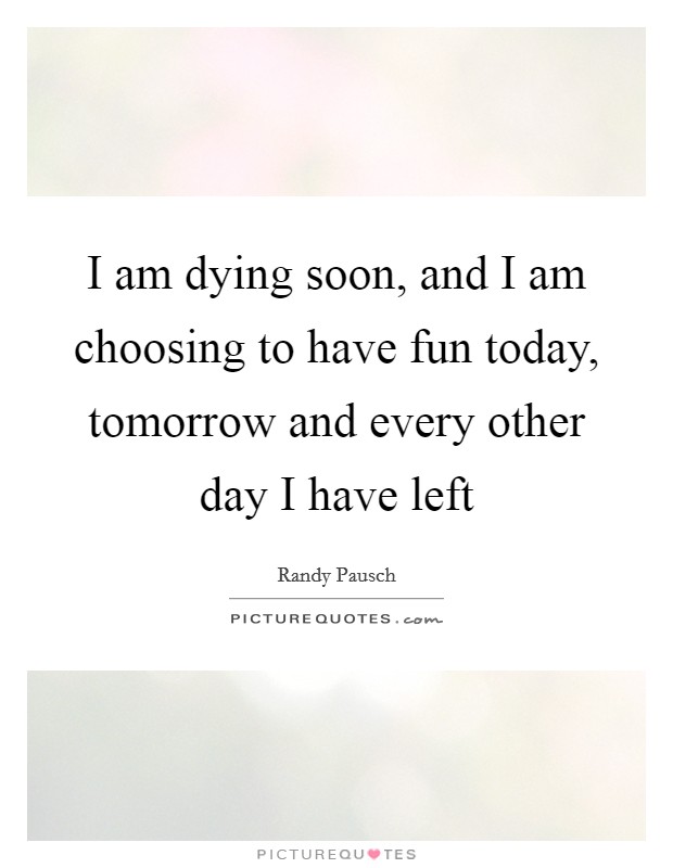 I am dying soon, and I am choosing to have fun today, tomorrow and every other day I have left Picture Quote #1