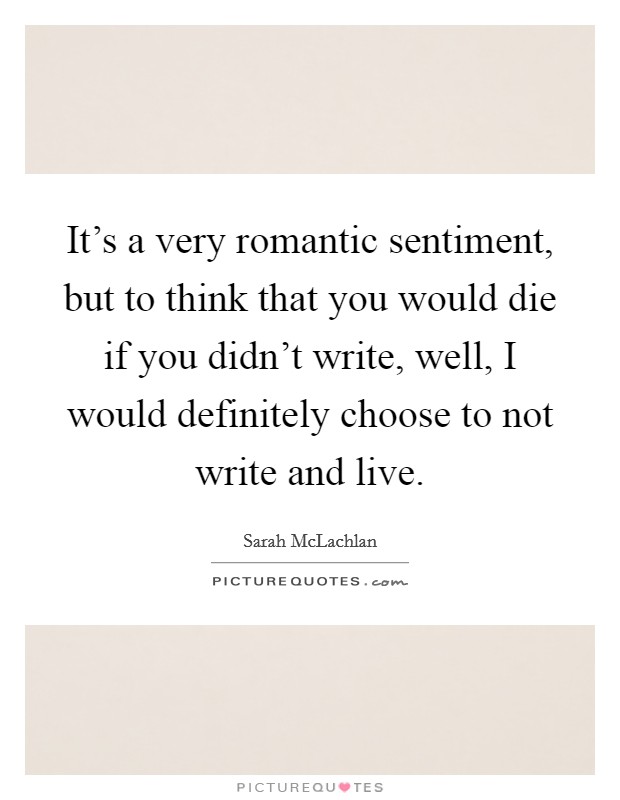 It's a very romantic sentiment, but to think that you would die if you didn't write, well, I would definitely choose to not write and live. Picture Quote #1