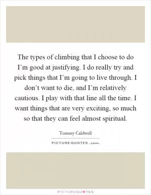 The types of climbing that I choose to do I’m good at justifying. I do really try and pick things that I’m going to live through. I don’t want to die, and I’m relatively cautious. I play with that line all the time. I want things that are very exciting, so much so that they can feel almost spiritual Picture Quote #1