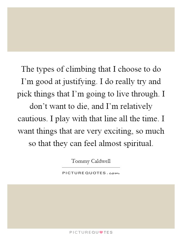 The types of climbing that I choose to do I'm good at justifying. I do really try and pick things that I'm going to live through. I don't want to die, and I'm relatively cautious. I play with that line all the time. I want things that are very exciting, so much so that they can feel almost spiritual. Picture Quote #1