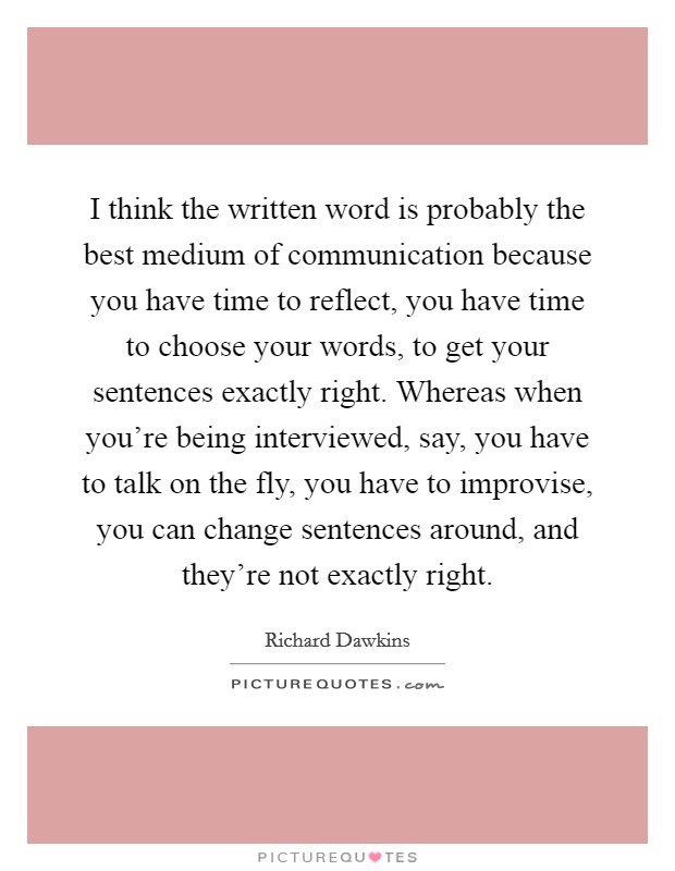 I think the written word is probably the best medium of communication because you have time to reflect, you have time to choose your words, to get your sentences exactly right. Whereas when you're being interviewed, say, you have to talk on the fly, you have to improvise, you can change sentences around, and they're not exactly right. Picture Quote #1