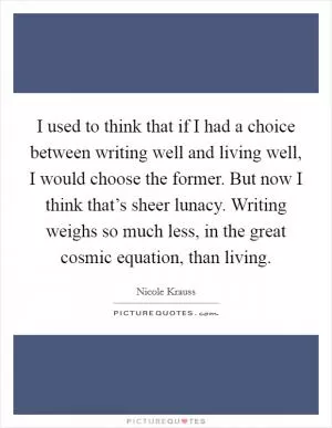I used to think that if I had a choice between writing well and living well, I would choose the former. But now I think that’s sheer lunacy. Writing weighs so much less, in the great cosmic equation, than living Picture Quote #1