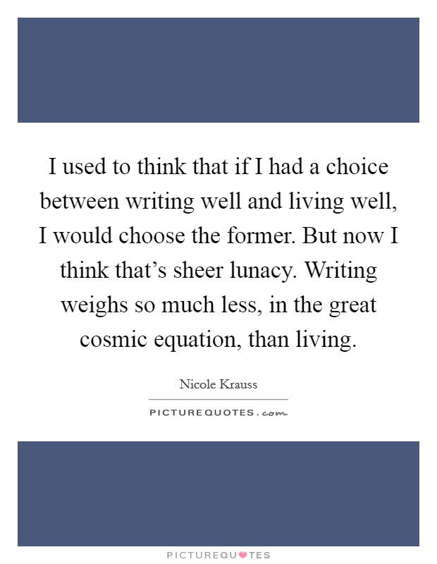 I used to think that if I had a choice between writing well and living well, I would choose the former. But now I think that's sheer lunacy. Writing weighs so much less, in the great cosmic equation, than living. Picture Quote #1