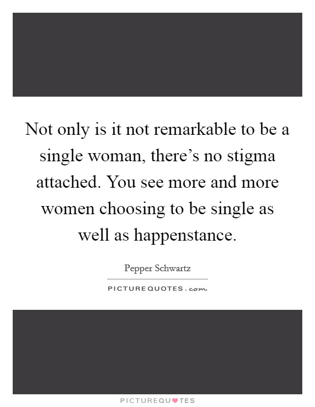 Not only is it not remarkable to be a single woman, there's no stigma attached. You see more and more women choosing to be single as well as happenstance. Picture Quote #1