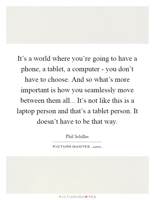 It's a world where you're going to have a phone, a tablet, a computer - you don't have to choose. And so what's more important is how you seamlessly move between them all... It's not like this is a laptop person and that's a tablet person. It doesn't have to be that way. Picture Quote #1
