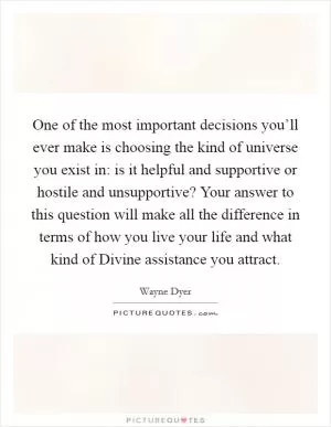 One of the most important decisions you’ll ever make is choosing the kind of universe you exist in: is it helpful and supportive or hostile and unsupportive? Your answer to this question will make all the difference in terms of how you live your life and what kind of Divine assistance you attract Picture Quote #1