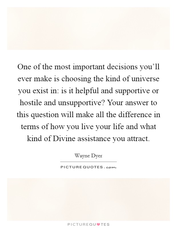 One of the most important decisions you'll ever make is choosing the kind of universe you exist in: is it helpful and supportive or hostile and unsupportive? Your answer to this question will make all the difference in terms of how you live your life and what kind of Divine assistance you attract. Picture Quote #1