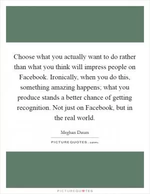 Choose what you actually want to do rather than what you think will impress people on Facebook. Ironically, when you do this, something amazing happens; what you produce stands a better chance of getting recognition. Not just on Facebook, but in the real world Picture Quote #1