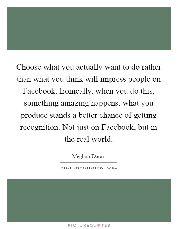 Choose what you actually want to do rather than what you think will impress people on Facebook. Ironically, when you do this, something amazing happens; what you produce stands a better chance of getting recognition. Not just on Facebook, but in the real world. Picture Quote #1