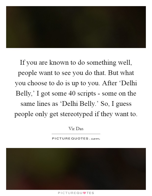 If you are known to do something well, people want to see you do that. But what you choose to do is up to you. After ‘Delhi Belly,' I got some 40 scripts - some on the same lines as ‘Delhi Belly.' So, I guess people only get stereotyped if they want to. Picture Quote #1