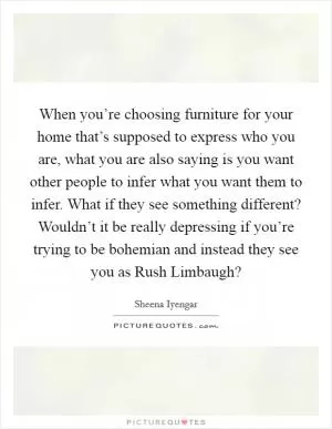 When you’re choosing furniture for your home that’s supposed to express who you are, what you are also saying is you want other people to infer what you want them to infer. What if they see something different? Wouldn’t it be really depressing if you’re trying to be bohemian and instead they see you as Rush Limbaugh? Picture Quote #1