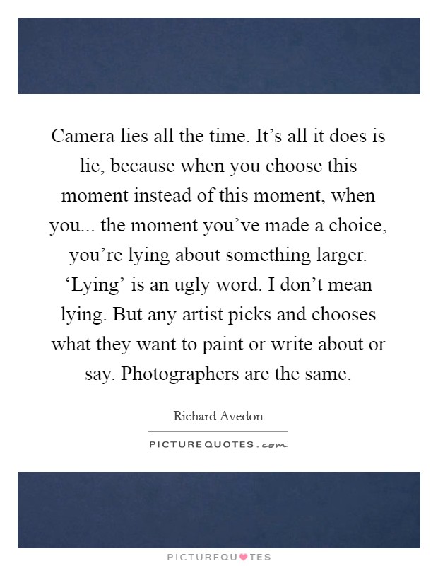 Camera lies all the time. It's all it does is lie, because when you choose this moment instead of this moment, when you... the moment you've made a choice, you're lying about something larger. ‘Lying' is an ugly word. I don't mean lying. But any artist picks and chooses what they want to paint or write about or say. Photographers are the same. Picture Quote #1