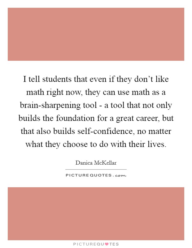 I tell students that even if they don't like math right now, they can use math as a brain-sharpening tool - a tool that not only builds the foundation for a great career, but that also builds self-confidence, no matter what they choose to do with their lives. Picture Quote #1
