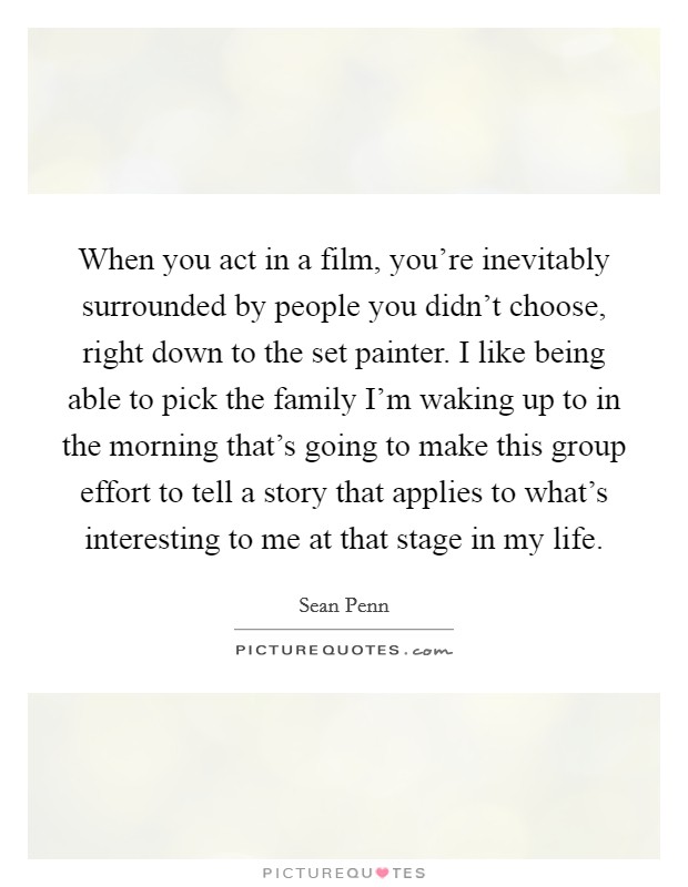 When you act in a film, you're inevitably surrounded by people you didn't choose, right down to the set painter. I like being able to pick the family I'm waking up to in the morning that's going to make this group effort to tell a story that applies to what's interesting to me at that stage in my life. Picture Quote #1